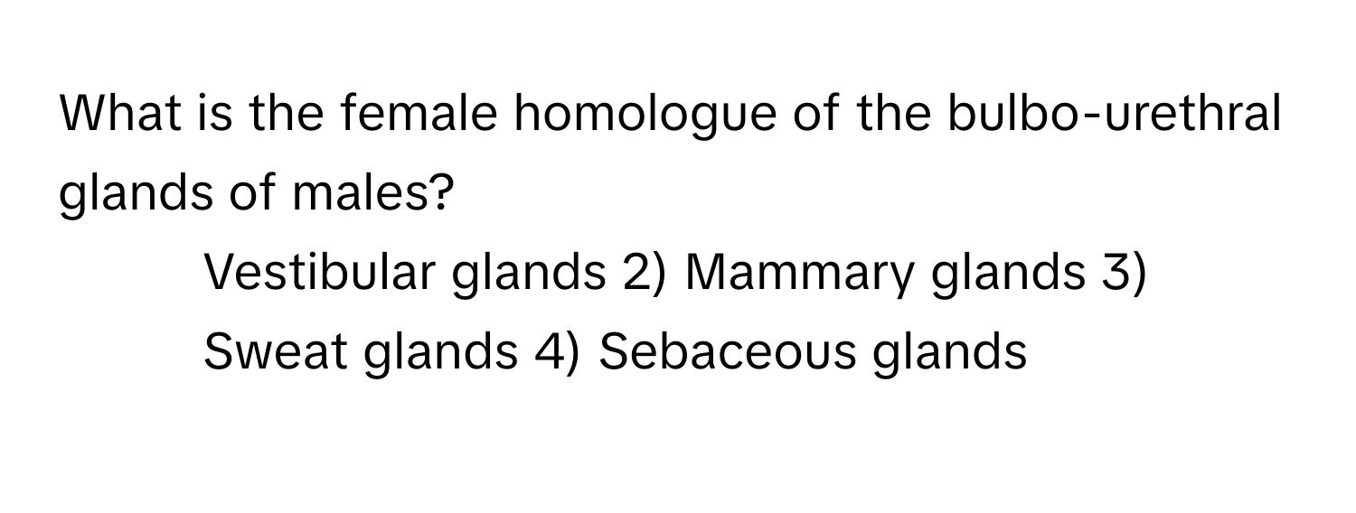 What is the female homologue of the bulbo-urethral glands of males?

1) Vestibular glands 2) Mammary glands 3) Sweat glands 4) Sebaceous glands