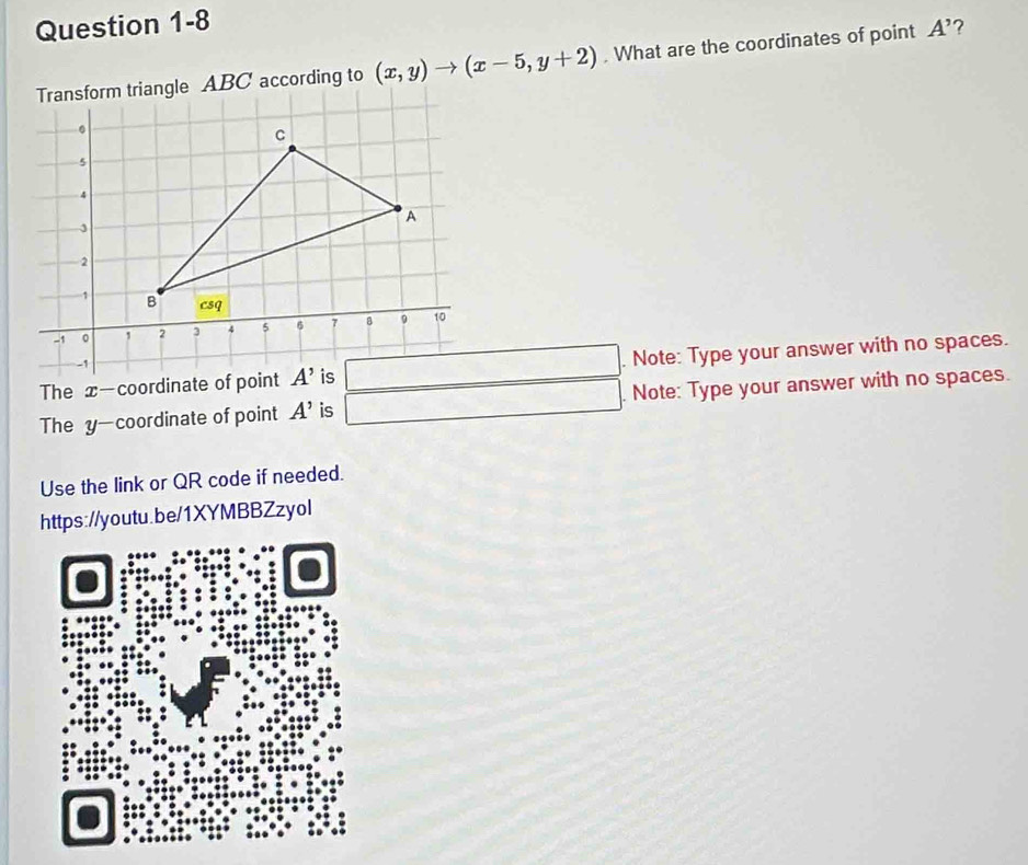 riangle ABC according to (x,y)to (x-5,y+2). What are the coordinates of point A' ?
The x—coordinate of . Note: Type your answer with no spaces.
The y—coordinate of point A' is . Note: Type your answer with no spaces.
Use the link or QR code if needed.
https://youtu.be/1XYMBBZzyol