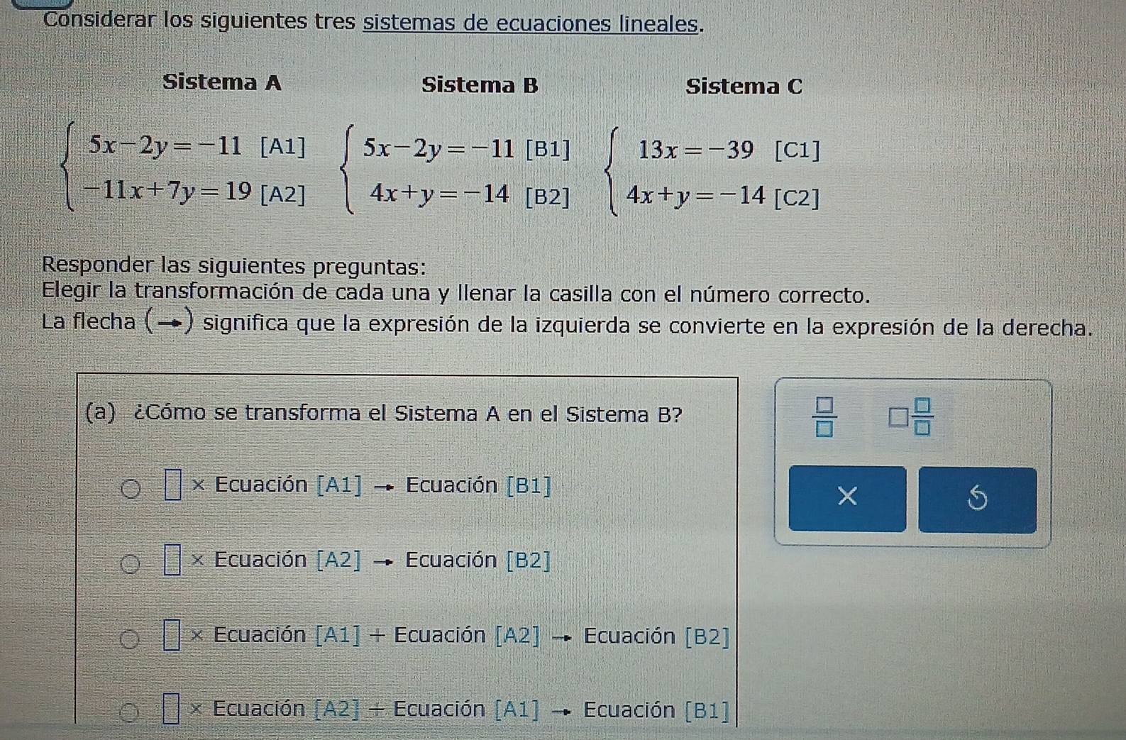 Considerar los siguientes tres sistemas de ecuaciones lineales.
Sistema A Sistema B Sistema C
beginarrayl 5x-2y=-11[A1] -11x+7y=19[A2]endarray. beginarrayl 5x-2y=-11 4x+y=-14endarray.  | beginarrayr [B1 [B2endarray beginarrayl 13x=-39[C1] 4x+y=-14[C2]endarray.
Responder las siguientes preguntas:
Elegir la transformación de cada una y llenar la casilla con el número correcto.
La flecha (→) significa que la expresión de la izquierda se convierte en la expresión de la derecha.
 □ /□  
(a) ¿Cómo se transforma el Sistema A en el Sistema B? □  □ /□  
Ecuación [A1] Ecuación [B1]
×
× Ecuación [A2 7 Ecuación [B2]
× Ecuación [A1]+ Ecuación [A 21 Ecuación [B2]
X Ecuación A21/ Ecuación [A 17 Ecuación [B1]