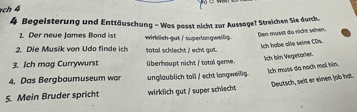 ch 4
4 Begeisterung und Enttäuschung - Was passt nicht zur Aussage? Streichen Sie durch
1. Der neue James Bond ist wirklich gut / superlangweilig.
Den musst du nicht sehen.
2. Die Musik von Udo finde ich total schlecht / echt gut.
Ich habe alle seine CDs.
Ich bin Vegetarier.
3. Ich mag Currywurst überhaupt nicht / total gerne.
Ich muss da noch mal hin.
4. Das Bergbaumuseum war unglaublich toll / echt langweilig.
Deutsch, seit er einen Job hat.
5. Mein Bruder spricht wirklich gut / super schlecht