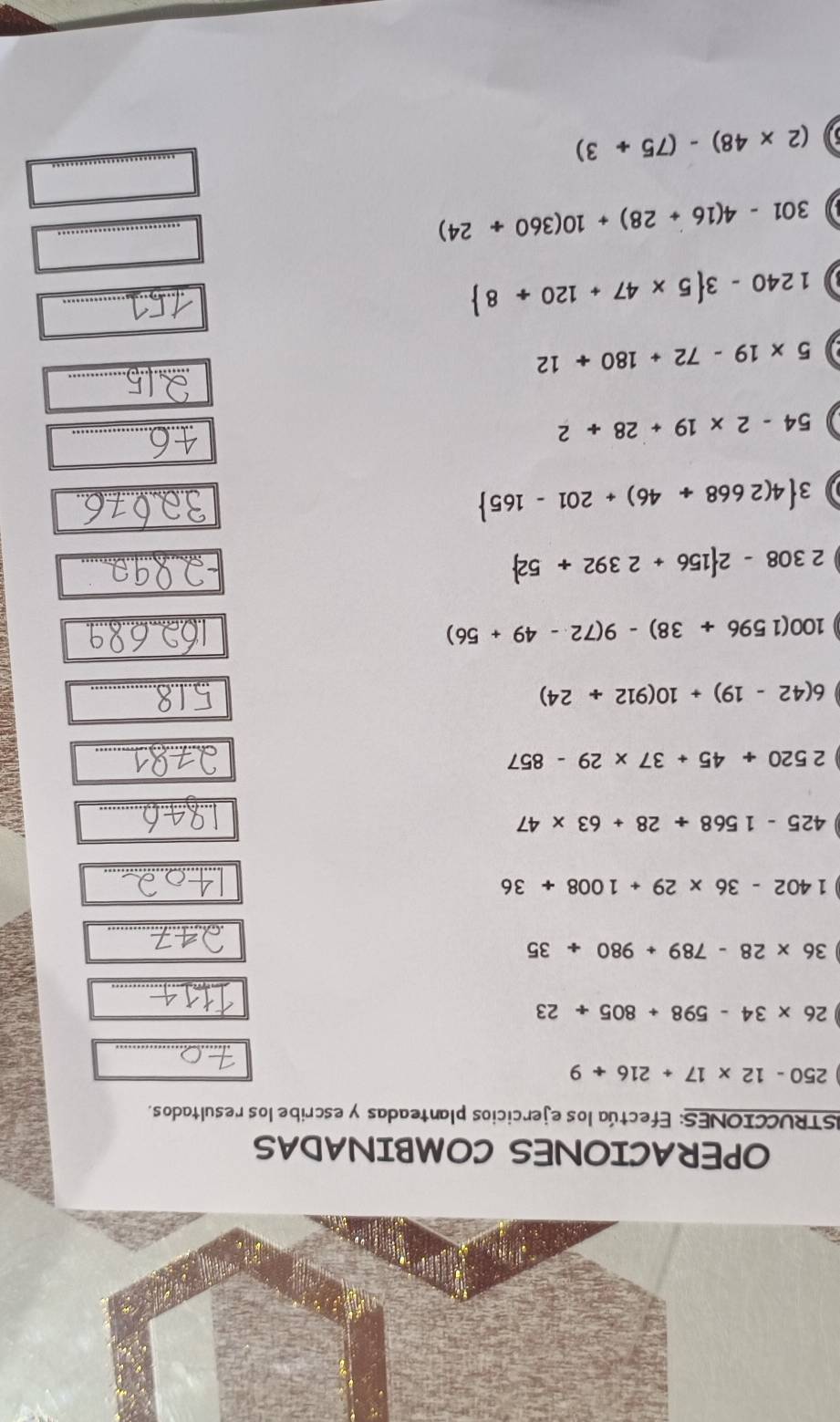 OPERACIONES COMBINADAS 
ISTRUCCIONES: Efectúa los ejercicios planteadas y escribe los resultados.
250-12* 17+216+9
_
26* 34-598+805/ 23
_ 
_
36* 28-789+980/ 35
_
1402-36* 29+1008+36
_
425-1568/ 28+63* 47
2520+45+37* 29-857
_
6(42-19)+10(912+24)
_
100(1596+38)-9(72-49+56)
2308-2 156+2392+52
3 4(2668+46)+201-165
54-2* 19+28+2
_ 
_
5* 19-72+180+12
_
1240-3 5* 47+120/ 8
_ 
_
301-4(16+28)+10(360/ 24)
_
(2* 48)-(75+3)
_