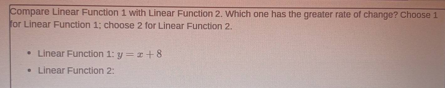 Compare Linear Function 1 with Linear Function 2. Which one has the greater rate of change? Choose 1
for Linear Function 1; choose 2 for Linear Function 2.
Linear Function 1: y=x+8
Linear Function 2: