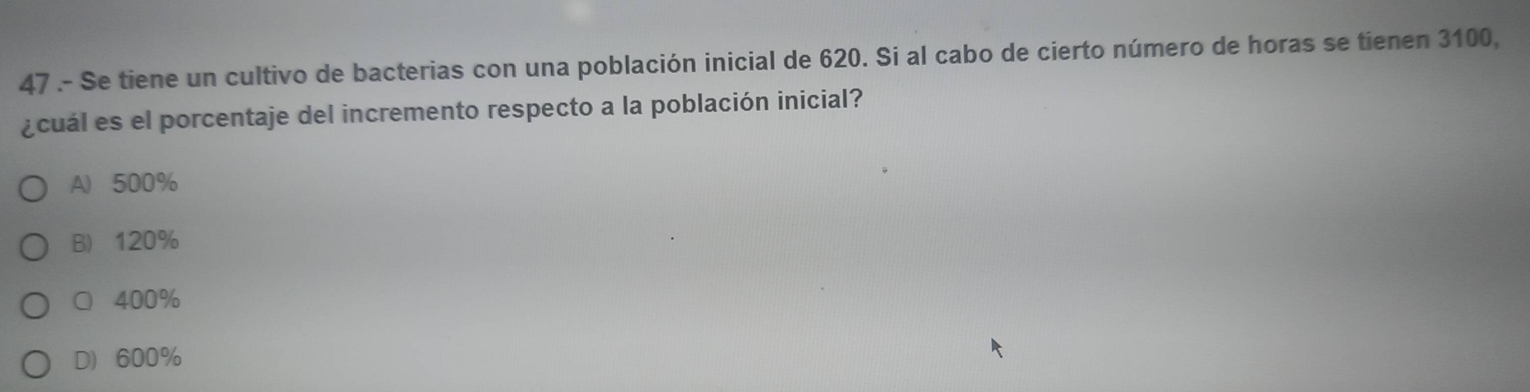 47 .- Se tiene un cultivo de bacterias con una población inicial de 620. Si al cabo de cierto número de horas se tienen 3100,
¿cuál es el porcentaje del incremento respecto a la población inicial?
A 500%
B 120%
○ 400%
D 600%