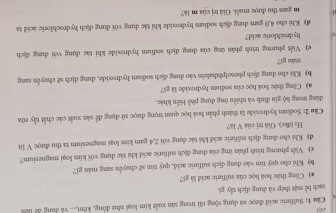 có). 
a Câu 1: Sulfuric acid được sử dụng rộng rãi trong sản xuất kim loại như đồng, kẽm,... và dùng de làm 
sạch bề mặt thép và dung dịch tẩy gi. 
a) Công thức hoá học của sulfuric acid là gì? 
b) Khi cho quỳ tím vào dung dịch sulfuric acid, quỳ tím sẽ chuyển sang màu gì? 
c) Viết phương trình phản ứng của dung dịch sulfuric acid khi tác dụng với kim loại magnesium? 
d) Khi cho dung dịch sulfuric acid khi tác dụng với 2,4 gam kim loại magnesium ta thu được V lít
H_2(dkc). Giá trị của V là? 
Câu 2: Sodium hydroxide là thành phần hoá học quan trọng được sử dụng để sản xuất các chất tẩy rừa 
dùng trong hộ gia đình và nhiều ứng dụng phổ biến khác. 
a) Công thức hoá học của sodium hydroxide là gì? 
b) Khi cho dung dịch phenolphthalein vào dung dịch sodium hydroxide, dung dịch sẽ chuyển sang 
màu gì? 
c) Viết phương trình phản ứng của dung dịch sodium hydroxide khi tác dụng với dung dịch 
*@ hydrochloric acid? 
d) Khi cho 4,0 gam dung dịch sodium hydroxide khi tác dụng với dung dịch hydrochloric acid ta 

m gam thu được muối. Giá trị của m là?