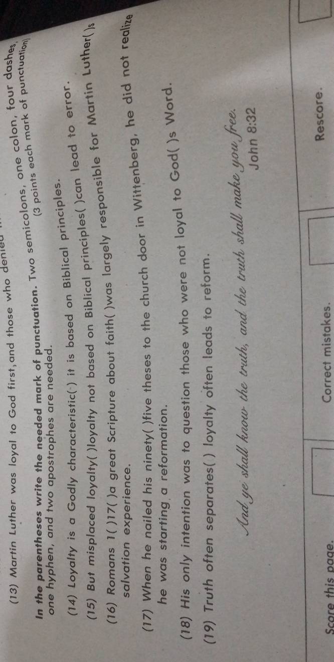 (13) Martin Luther was loyal to God first,and those who denied 
In the parentheses write the needed mark of punctuation. Two semicolons, one colon, four dashes 
(3 points each mark of punctuation) 
one hyphen, and two apostrophes are needed. 
(14) Loyalty is a Godly characteristic( ) it is based on Biblical principles. 
(15) But misplaced loyalty( )loyalty not based on Biblical principles( )can lead to error. 
(16) Romans 1( )17( )a great Scripture about faith( )was largely responsible for Martin Luther()s 
salvation experience. 
(17) When he nailed his ninety( )five theses to the church door in Wittenberg, he did not realize 
he was starting a reformation. 
(18) His only intention was to question those who were not loyal to God( )s Word. 
(19) Truth often separates( ) loyalty often leads to reform. 
And ye shall know the truth, and the truth shall make you free. 
John 8:32
Score this page. Correct mistakes. Rescore.