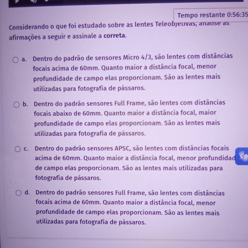 Tempo restante 0:56:35
Considerando o que foi estudado sobre as lentes Teleobjetivas, analise as
afirmações a seguir e assinale a correta.
a. Dentro do padrão de sensores Micro 4/3, são lentes com distâncias
focais acima de 60mm. Quanto maior a distância focal, menor
profundidade de campo elas proporcionam. São as lentes mais
utilizadas para fotografia de pássaros.
b. Dentro do padrão sensores Full Frame, são lentes com distâncias
focais abaixo de 60mm. Quanto maior a distância focal, maior
profundidade de campo elas proporcionam. São as lentes mais
utilizadas para fotografia de pássaros.
c. Dentro do padrão sensores APSC, são lentes com distâncias focais
acima de 60mm. Quanto maior a distância focal, menor profundidad
de campo elas proporcionam. São as lentes mais utilizadas para
fotografia de pássaros.
d. Dentro do padrão sensores Full Frame, são lentes com distâncias
focais acima de 60mm. Quanto maior a distância focal, menor
profundidade de campo elas proporcionam. São as lentes mais
utilizadas para fotografia de pássaros.