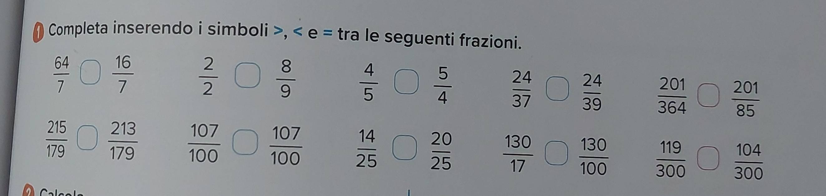 Completa inserendo i simboli >, < e = tra le seguenti frazioni.
 64/7   16/7 
 2/2 
 8/9 
 4/5 
 5/4 
 24/37 
 24/39 
 201/364   201/85 
 215/179   213/179 
 107/100   107/100 
 14/25 
 20/25 
 130/17   130/100 
 119/300 
 104/300 