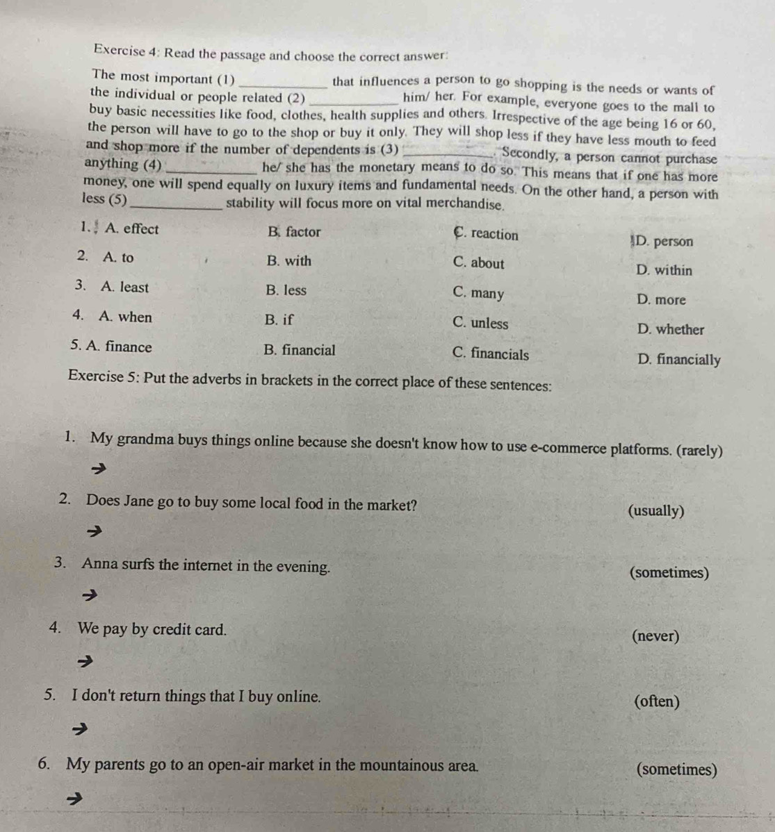 Read the passage and choose the correct answer:
The most important (1) _that influences a person to go shopping is the needs or wants of
the individual or people related (2)_
him/ her. For example, everyone goes to the mall to
buy basic necessities like food, clothes, health supplies and others. Irrespective of the age being 16 or 60,
the person will have to go to the shop or buy it only. They will shop less if they have less mouth to feed
and shop more if the number of dependents is (3) _ Secondly, a person cannot purchase
anything (4)_ he/ she has the monetary means to do so. This means that if one has more
money, one will spend equally on luxury items and fundamental needs. On the other hand, a person with
less (5)
_stability will focus more on vital merchandise.
1. A. effect B. factor
C. reaction )D. person
2. A. to B. with C. about D. within
3. A. least B. less
C. many
D. more
4. A. when B. if D. whether
C. unless
5. A. finance B. financial D. financially
C. financials
Exercise 5: Put the adverbs in brackets in the correct place of these sentences:
1. My grandma buys things online because she doesn't know how to use e-commerce platforms. (rarely)
2. Does Jane go to buy some local food in the market? (usually)
3. Anna surfs the internet in the evening.
(sometimes)
4. We pay by credit card.
(never)
5. I don't return things that I buy online. (often)
6. My parents go to an open-air market in the mountainous area. (sometimes)