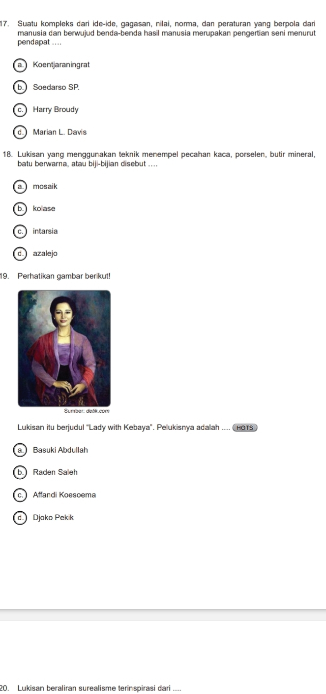 Suatu kompleks dari ide-ide, gagasan, nilai, norma, dan peraturan yang berpola dari
manusia dan berwujud benda-benda hasil manusia merupakan pengertian seni menurut
pendapat ....
a. Koentjaraningrat
b. Soedarso SP.
c. Harry Broudy
d. Marian L. Davis
18. Lukisan yang menggunakan teknik menempel pecahan kaca, porselen, butir mineral,
batu berwarna, atau biji-bijian disebut ....
a. mosaik
b. kolase
c. intarsia
d. azalejo
19. Perhatikan gambar berikut!
Lukisan itu berjudul “Lady with Kebaya”. Pelukisnya adalah .... (hOTS
a. Basuki Abdullah
b. Raden Saleh
c. Affandi Koesoema
d. Djoko Pekik
20. Lukisan beraliran surealisme terinspirasi dari ....