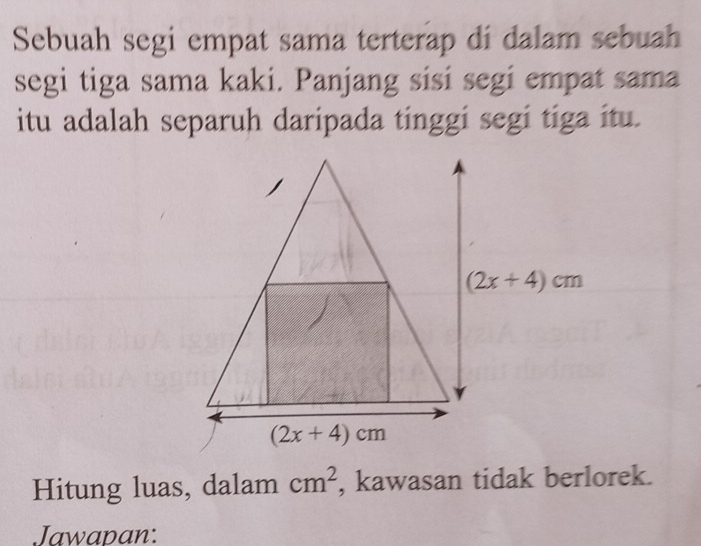 Sebuah segi empat sama terterap di dalam sebuah
segi tiga sama kaki. Panjang sisi segi empat sama
itu adalah separuh daripada tinggi segi tiga itu.
Hitung luas, dalam cm^2 , kawasan tidak berlorek.
Jawapan: