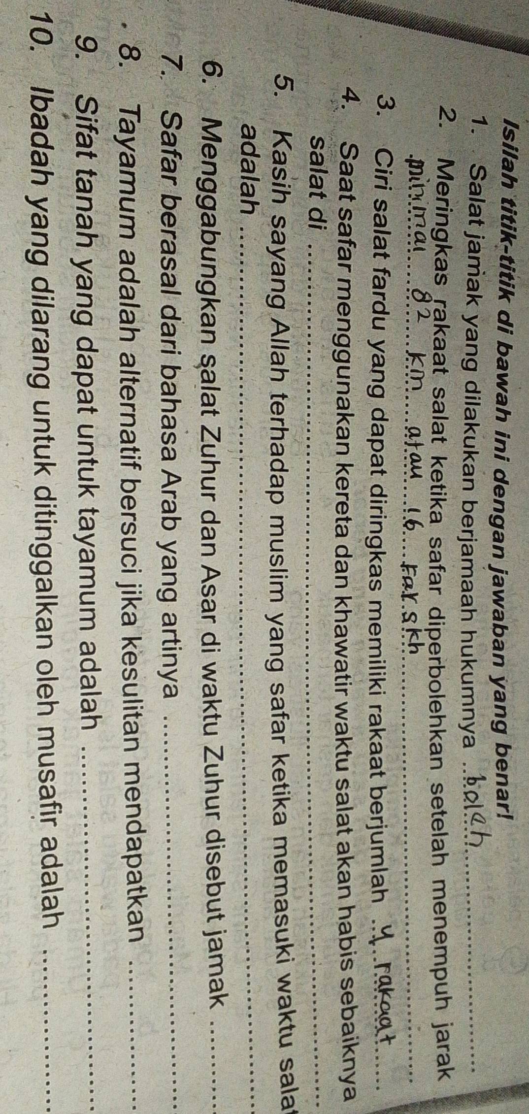 Isilah titik-titik di bawah ini dengan jawaban yang benar! 
1. Salat jamak yang dilakukan berjamaah hukumnya_ 
2. Meringkas rakaat salat ketika safar diperbolehkan setelah menempuh jarak 
_ 
_ 
_ 
_ 
3. Ciri salat fardu yang dapat diringkas memiliki rakaat berjumlah ._ 
4. Saat safar menggunakan kereta dan khawatir waktu salat akan habis sebaiknya 
salat di_ 
5. Kasih sayang Allah terhadap muslim yang safar ketika memasuki waktu sala 
adalah_ 
6. Menggabungkan salat Zuhur dan Asar di waktu Zuhur disebut jamak_ 
7. Safar berasal dari bahasa Arab yang artinya_ 
8. Tayamum adalah alternatif bersuci jika kesulitan mendapatkan_ 
9. Sifat tanah yang dapat untuk tayamum adalah_ 
10. Ibadah yang dilarang untuk ditinggalkan oleh musafir adalah_