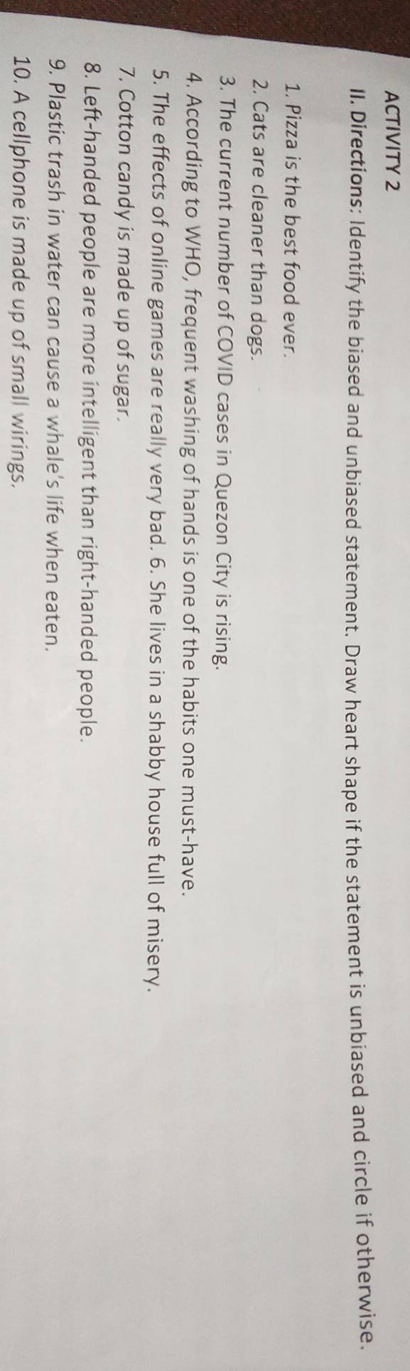 ACTIVITY 2 
II. Directions: Identify the biased and unbiased statement. Draw heart shape if the statement is unbiased and circle if otherwise. 
1. Pizza is the best food ever. 
2. Cats are cleaner than dogs. 
3. The current number of COVID cases in Quezon City is rising. 
4. According to WHO, frequent washing of hands is one of the habits one must-have. 
5. The effects of online games are really very bad. 6. She lives in a shabby house full of misery. 
7. Cotton candy is made up of sugar. 
8. Left-handed people are more intelligent than right-handed people. 
9. Plastic trash in water can cause a whale's life when eaten. 
10. A cellphone is made up of small wirings.