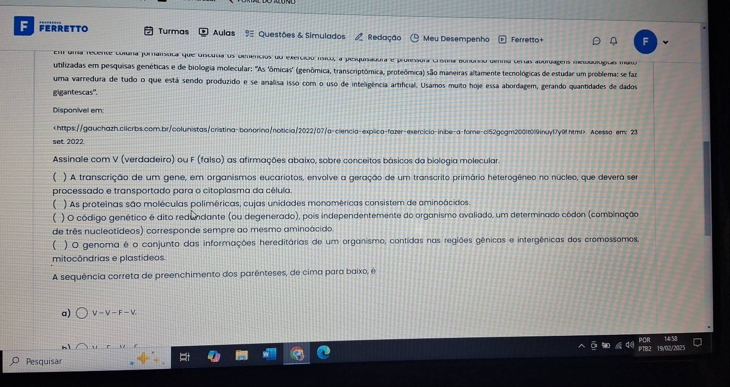 FERRETTO Turmas  Aulas % Questões & Simulados  Redação   Meu Desempenho Ferretto+
F
Em uma recente coluna fornalística que discutia os benencios do exercíció nsico, a pesquisadora e professora Cristina Bonorho delinu certas abordagens metodológicas muito
utilizadas em pesquisas genéticas e de biologia molecular: "As ‘ômicas’ (genômica, transcriptômica, proteômica) são maneiras altamente tecnológicas de estudar um problema: se faz
uma varredura de tudo o que está sendo produzido e se analisa isso com o uso de inteligência artificial. Usamos muito hoje essa abordagem, gerando quantidades de dados
gigantescas".
Disponível em:. Acesso em: 23
set. 2022.
Assinale com V (verdadeiro) ou F (falso) as afirmações abaixo, sobre conceitos básicos da biologia molecular.
( ) A transcrição de um gene, em organismos eucariotos, envolve a geração de um transcrito primário heterogêneo no núcleo, que deverá sem
processado e transportado para o citoplasma da célula.
( ) As proteínas são moléculas poliméricas, cujas unidades monoméricas consistem de aminoácidos
( ) O código genético é dito redundante (ou degenerado), pois independentemente do organismo avaliado, um determinado códon (combinação
de três nucleotídeos) corresponde sempre ao mesmo aminoácido.
( ) O genoma é o conjunto das informações hereditárias de um organismo, contidas nas regiões gênicas e intergênicas dos cromossomos,
mitocôndrias e plastídeos.
A sequência correta de preenchimento dos parênteses, de cima para baixo, é
a) V-V-F-V.
14:58
hì
19/02/2025
Pesquisar