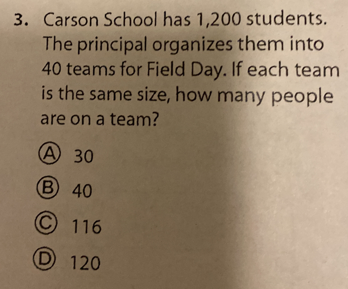 Carson School has 1,200 students.
The principal organizes them into
40 teams for Field Day. If each team
is the same size, how many people
are on a team?
) 30
B 40
) 116
120