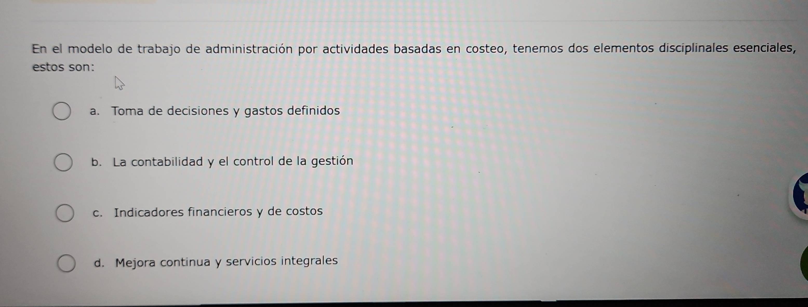 En el modelo de trabajo de administración por actividades basadas en costeo, tenemos dos elementos disciplinales esenciales,
estos son:
a. Toma de decisiones y gastos definidos
b. La contabilidad y el control de la gestión
c. Indicadores financieros y de costos
d. Mejora continua y servicios integrales