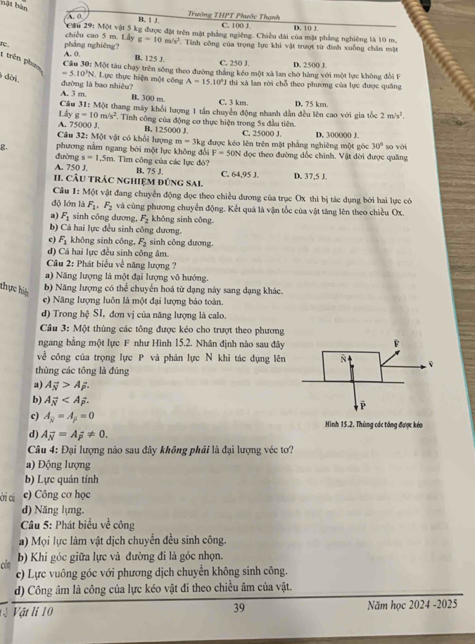 bặt bản
A. 0
Trưởng THPT Phước Thạnh
B. 1 J.
C. 100 J. D. 10 J.
*Cầu 29: Một vật 5 kg được đặt trên mặt phẳng ngiêng. Chiều dài của mặt phẳng nghiêng là 10 m.
chiều cao 5 m. Lấy g=10m/s^2
rc phẳng nghiêng? . Tính công của trọng lực khi vật trượt từ đinh xuống chân mặt
B. 125 J.
1 trên phượ
A. 0. C. 250 J. D. 2500 J.
Câu 30: Một tàu chạy trên sông theo đường thắng kéo một xà lan chở hàng với một lực không đổi F
dời.
=5.10^3N. Lực thực hiện một công A=15.10^6J
đường là bao nhiêu? thì xà lan rời chỗ theo phương của lực được quãng
A. 3 m. B. 300 m. C. 3 km. D. 75 km.
Câu 31:M6 ột thang máy khối lượng 1 tần chuyển động nhanh dần đều lên cao với gia tốc 2m/s^2.
Lấy g=10m/s^2. Tính công của động cơ thực hiện trong 5s đầu tiên.
A. 75000 J. B. 125000 J. C. 25000 J. D. 300000 J.
Câu 32:N Một vật có khối lượng m=3kg được kéo lên trên mặt phẳng nghiêng một góc 30°
g. phương nằm ngang bởi một lực không đổi F=50N đọc theo đường dốc chính. Vật dời được quãng so với
đường s=1,5m 1. Tìm công của các lực đó?
A. 750 J. B. 75 J.
II. CÂU TRÁC NGHIỆM ĐÚNG SAI. C. 64,95 J. D. 37,5 J.
Câu 1: Một vật đang chuyển động dọc theo chiều dương của trục Ox thì bị tác dụng bởi hai lực có
độ lớn là F_1,F_2 và cùng phương chuyển động. Kết quả là vận tốc của vật tăng lên theo chiều Ox.
a) F_1 sinh công dương, F_2 không sinh công.
b) Cả hai lực đều sinh công dương.
c) F_1 không sinh công, F_2 sinh công dương.
d) Cả hai lực đều sinh công âm.
Câu 2: Phát biểu về năng lượng ?
a) Năng lượng là một đại lượng vô hướng.
thực hiệ b) Năng lượng có thể chuyển hoá từ dạng này sang dạng khác.
c) Năng lượng luôn là một đại lượng bảo toàn.
d) Trong hệ SI, đơn vị của năng lượng là calo.
Câu 3: Một thùng các tông được kéo cho trượt theo phương
ngang bằng một lực F như Hình 15.2. Nhân định nào sau đây 
về công của trọng lực P và phản lực N khi tác dụng lên
thùng các tông là đúng
a) Avector N>Avector p.
b) Avector N
c) A_overline N=A_overline P=0 Hình 15.2. Thùng các tông được kéo
d) A_vector N=A_vector p!= 0.
Câu 4: Đại lượng nào sau đây không phải là đại lượng véc tơ?
a) Động lượng
b) Lực quán tính
ời cú c) Công cơ học
d) Năng lựng.
Câu 5: Phát biểu về công
a) Mọi lực làm vật dịch chuyển đều sinh công.
côn b) Khi góc giữa lực và đường đi là góc nhọn.
c) Lực vuông góc với phương dịch chuyển không sinh công.
d) Công âm là công của lực kéo vật đi theo chiều âm của vật.
ị Vật lí 10 39 Năm học 2024 -2025