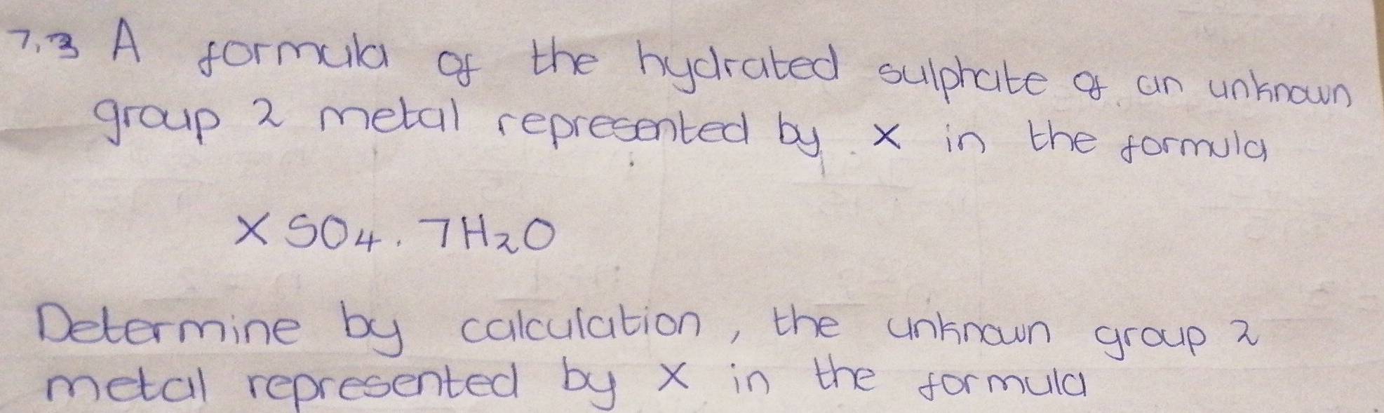 A formula of the hycrated sulphate a an unknown 
group 2 metal represented by. x in the formula
XSO_4· 7H_2O
Determine by calculation, the unknown group 2
metal represented by x in the formula