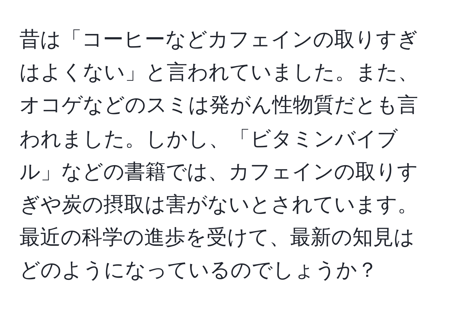 昔は「コーヒーなどカフェインの取りすぎはよくない」と言われていました。また、オコゲなどのスミは発がん性物質だとも言われました。しかし、「ビタミンバイブル」などの書籍では、カフェインの取りすぎや炭の摂取は害がないとされています。最近の科学の進歩を受けて、最新の知見はどのようになっているのでしょうか？