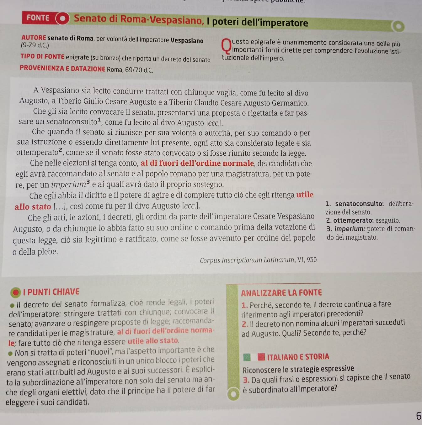 FONTE Senato di Roma-Vespasiano, I poteri dell’imperatore
AUTORE senato di Roma, per volontà dell'imperatore Vespasiano questa epigrafe è unanimemente considerata una delle più
(9-79 d.C.)  importanti fonti dirette per comprendere l’evoluzione isti-
TIPO DI FONTE epigrafe (su bronzo) che riporta un decreto del senato tuzionale dell’impero.
PROVENIENZA E DATAZIONE Roma, 69/70 d.C.
A Vespasiano sia lecito condurre trattati con chiunque voglia, come fu lecito al divo
Augusto, a Tiberio Giulio Cesare Augusto e a Tiberio Claudio Cesare Augusto Germanico.
Che gli sia lecito convocare il senato, presentarvi una proposta o rigettarla e far pas-
sare un senatoconsulto¹ , come fu lecito al divo Augusto [ecc.].
Che quando il senato si riunisce per sua volontà o autorità, per suo comando o per
sua istruzione o essendo direttamente lui presente, ogni atto sia considerato legale e sia
ottemperato², , come se il senato fosse stato convocato o si fosse riunito secondo la legge.
Che nelle elezioni si tenga conto, al di fuori dell’ordine normale, dei candidati che
egli avrà raccomandato al senato e al popolo romano per una magistratura, per un pote-
re, per un imperium³ e ai quali avrà dato il proprio sostegno.
Che egli abbia il diritto e il potere di agire e di compiere tutto ciò che egli ritenga utile
allo stato [.  ], così come fu per il divo Augusto [ecc.].
1. senatoconsulto: delibera-
Che gli atti, le azioni, i decreti, gli ordini da parte dell’imperatore Cesare Vespasiano zione del senato.
2. ottemperato: eseguito.
Augusto, o da chiunque lo abbia fatto su suo ordine o comando prima della votazione di  3. imperium: potere di coman-
questa legge, ciò sia legittimo e ratificato, come se fosse avvenuto per ordine del popolo do del magistrato.
o della plebe.
Corpus Inscriptionum Latinarum, VI, 930
I PUNTI CHIAVE ANALIZZARE LA FONTE
Il decreto del senato formalizza, cioè rende legali, i poteri 1. Perché, secondo te, il decreto continua a fare
dell’imperatore: stringere trattati con chiunque; convocare il riferimento agli imperatori precedenti?
senato; avanzare o respingere proposte di legge; raccomanda- 2. Il decreto non nomina alcuni imperatori succeduti
re candidati per le magistrature, al di fuori dell’ordine norma- ad Augusto. Quali? Secondo te, perché?
le; fare tutto ciò che ritenga essere utile allo stato.
Non si tratta di poteri “nuovi”, ma l’aspetto importante è che
vengono assegnati e riconosciuti in un unico blocco i poteri che ITALIANO E STORIA
erano stati attribuiti ad Augusto e ai suoi successori. É esplici- Riconoscere le strategie espressive
ta la subordinazione all’imperatore non solo del senato ma an- 3. Da quali frasi o espressioni si capisce che il senato
che degli organi elettivi, dato che il principe ha il potere di far è subordinato all'imperatore?
eleggere i suoi candidati.
6