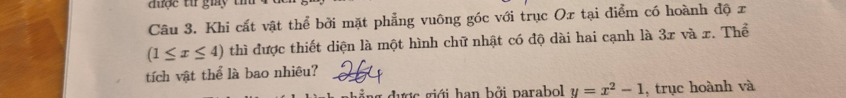 được từ giay tín 
Câu 3. Khi cắt vật thể bởi mặt phẳng vuông góc với trục Ox tại điểm có hoành độ x
(1≤ x≤ 4) thì được thiết diện là một hình chữ nhật có độ dài hai cạnh là 3x và x. Thể 
tích vật thể là bao nhiệu? 
ng đượợc giới han bởi parabol y=x^2-1 , trục hoành và