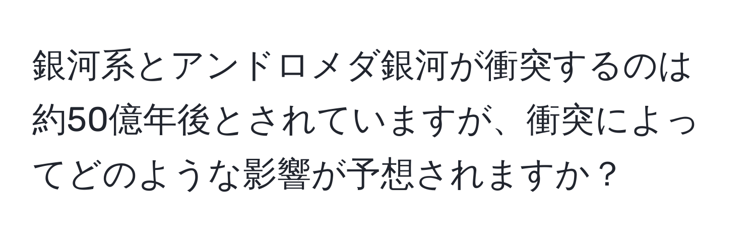 銀河系とアンドロメダ銀河が衝突するのは約50億年後とされていますが、衝突によってどのような影響が予想されますか？