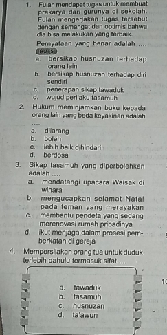 Fulan mendapat tugas untuk membuat
prakarya dari gurunya di sekolah.
Fulan mengerjakan tugas tersebut
dengan semangat dan optimis bahwa
dia bisa melakukan yang terbaik.
Pernyataan yang benar adalah ....
HOTS
a bersikap husnuzan terhadap
orang lain
b. bersikap husnuzan terhadap diri
sendiri
c. penerapan sikap tawaduk
d. wujud perilaku tasamuh
2. Hukum meminjamkan buku kepada
orang lain yang beda keyakinan adalah
a dilarang
b. boleh
c. lebih baik dihindari
d. berdosa
3. Sikap tasamuh yang diperbolehkan
adalah ....
a. mendatangi upacara Waisak di
wihara
b. mengucapkan selamat Natal
pada teman yang merayakan
c. membantu pendeta yang sedang
merenovasi rumah pribadinya
d. ikut menjaga dalam prosesi pem-
berkatan di gereja
4. Mempersilakan orang tua untuk duduk
terlebih dahulu termasuk sifat ....
10
a. tawaduk
b. tasamuh
c. husnuzan
d. ta'awun