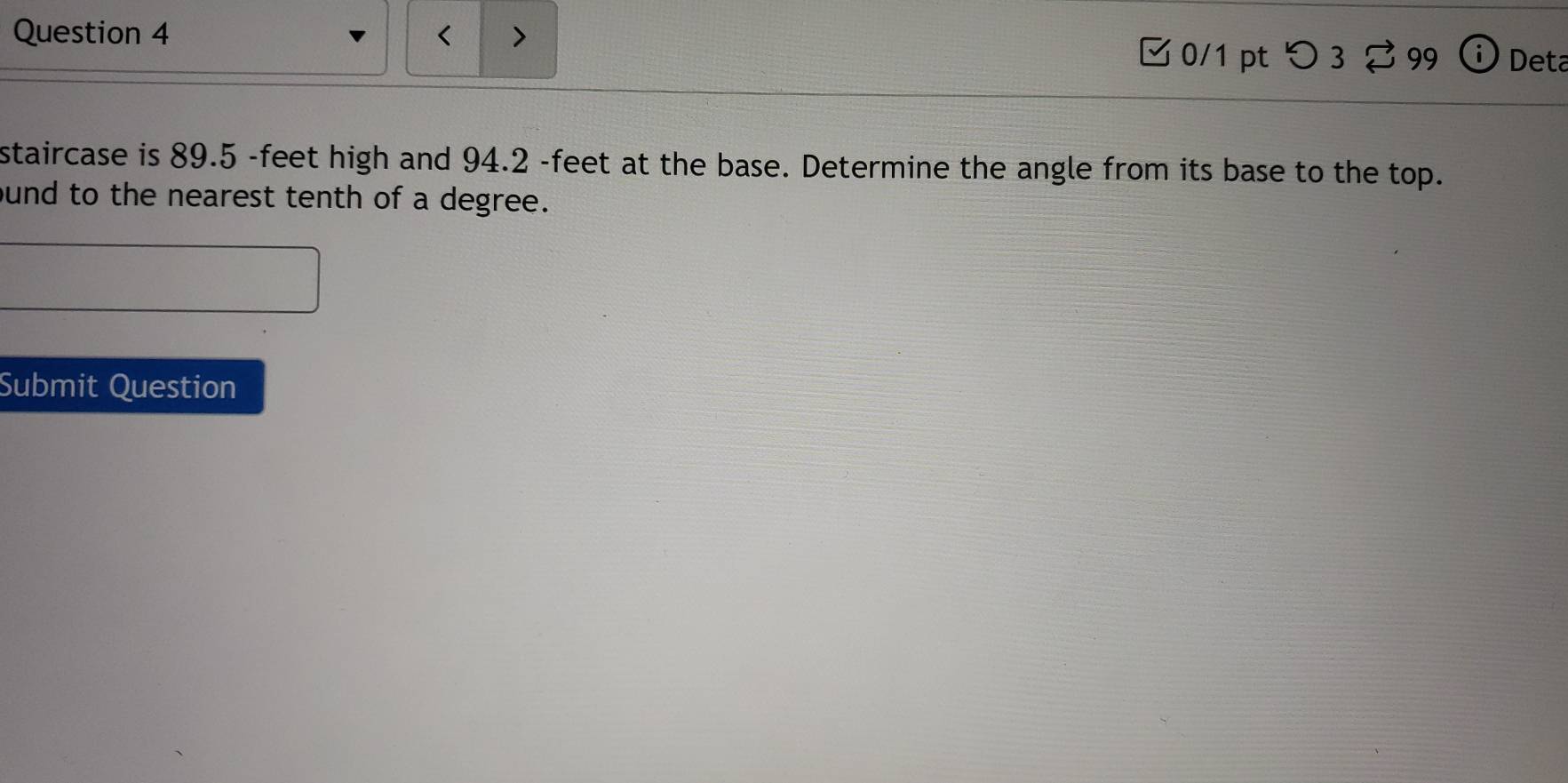 < 
Question 4 > 0/1 pt つ 3 99 i Deta 
staircase is 89.5 -feet high and 94.2 -feet at the base. Determine the angle from its base to the top. 
ound to the nearest tenth of a degree. 
Submit Question