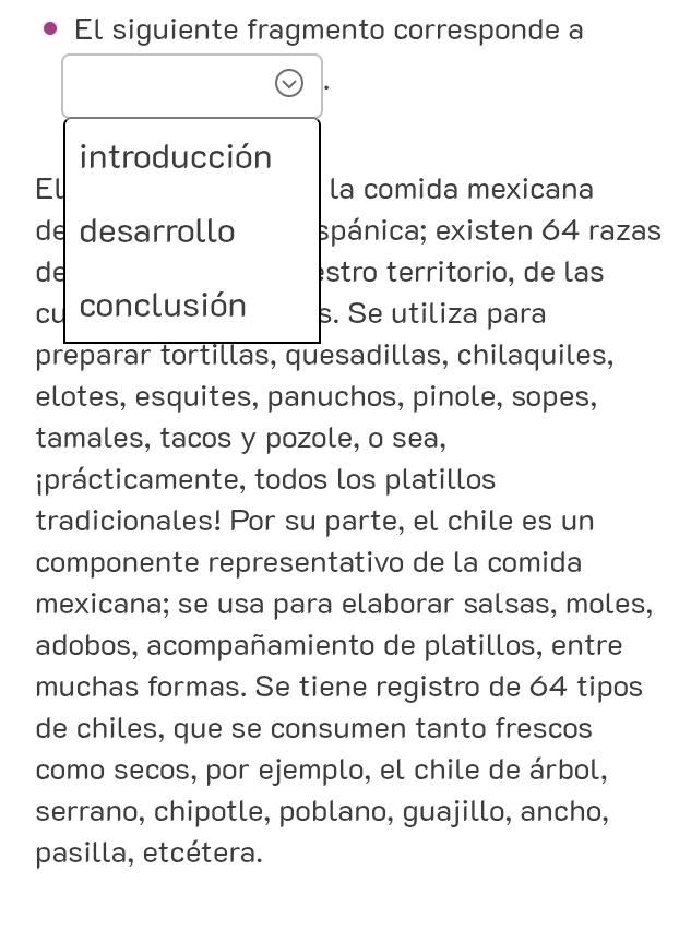 El siguiente fragmento corresponde a 
introducción 
El la comida mexicana 
de desarrollo spánica; existen 64 razas 
de stro territorio, de las 
cu conclusión s. Se utiliza para 
preparar tortillas, quesadillas, chilaquiles, 
elotes, esquites, panuchos, pinole, sopes, 
tamales, tacos y pozole, o sea, 
iprácticamente, todos los platillos 
tradicionales! Por su parte, el chile es un 
componente representativo de la comida 
mexicana; se usa para elaborar salsas, moles, 
adobos, acompañamiento de platillos, entre 
muchas formas. Se tiene registro de 64 tipos 
de chiles, que se consumen tanto frescos 
como secos, por ejemplo, el chile de árbol, 
serrano, chipotle, poblano, guajillo, ancho, 
pasilla, etcétera.