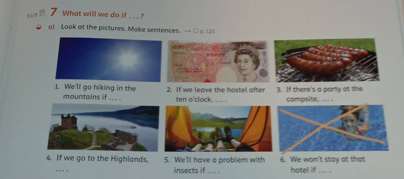 51/9 7 What will we do if .. . ? 
a) Look at the pictures. Make sentences. p. 123 
1. We’ll go hiking in the 2. If we leave the hostel after 3. If there's a party at the 
mountains if ... . ten o'clock, ... . campsite, ... . 
4. If we go to the Highlands, 5. We'll have a problem with 6. We won't stay at that 
insects if ... . 
…_ _hotel if …..