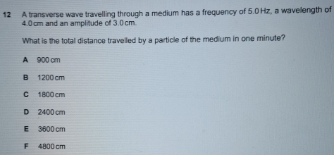 A transverse wave travelling through a medium has a frequency of 5.0 Hz, a wavelength of
4.0cm and an amplitude of 3.0 cm.
What is the total distance travelled by a particle of the medium in one minute?
A 900 cm
B 1200 cm
C 1800 cm
D 2400 cm
E 3600 cm
F 4800 cm