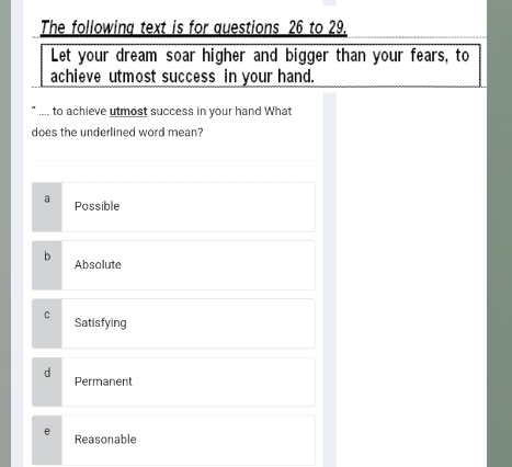 The following text is for questions 26 to 29.
Let your dream soar higher and bigger than your fears, to
achieve utmost success in your hand.
.-.. to achieve utmost success in your hand What
does the underlined word mean?
a Possible
Absolute
Satisfying
d
Permanent
e Reasonable