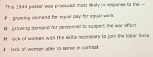 This 1944 poster was produced most likely in response to the —
F growing demand for equal pay for equal work
G growing demand for personnel to support the war effort
H lack of women with the skills necessary to join the labor force
J lack of women able to serve in combat