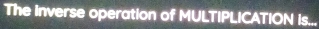 The inverse operation of MULTIPLICATION is...