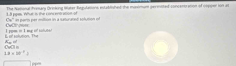 The National Primary Drinking Water Regulations established the maximum permitted concentration of copper ion at
1.3 ppm. What is the concentration of
Cu^+ in parts per million in a saturated solution of 
CuCl? (Note:
1 ppm equiv 1mg of solute/ 
L of solution. The
K_sp of 
CuCl is
1.9* 10^(-7).)
□ ppm