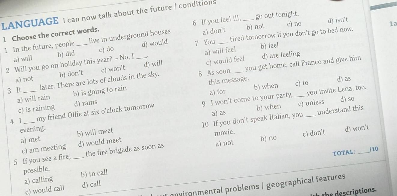 LANGUAGE I can now talk about the future / conditions
6 If you feel ill, _go out tonight.
1 Choose the correct words.
1 In the future, people _live in underground houses a) don’t b) not c) no
d) isn’t
1a
a) will b) did c) do d) would 7 You tired tomorrow if you don't go to bed now.
a) will feel b) feel
c) would feel d) are feeling
2 Will you go on holiday this year? - No, I _.
a) not b) don’t c) won’t d) will
3 It_ later. There are lots of clouds in the sky. 8 As soon _you get home, call Franco and give him
a) for b) when c) to d) as
a) will rain b) is going to rain this message.
you invite Lena, too.
b) when c) unless d)so
c) is raining d) rains
4 I_ my friend Ollie at six o’clock tomorrow 9 I won’t come to your party,_
10 If you don’t speak Italian, you _understand this
evening. a) as
a) met b) will meet
movie.
c) am meeting d) would meet
a) not b) no c) don’t d) won’t
TOTAL: _/10
5 If you see a fire, _the fire brigade as soon as
possible.
a) calling b) to call
anvironmental problems / geographical features
c) would call d) call
the descriptions.