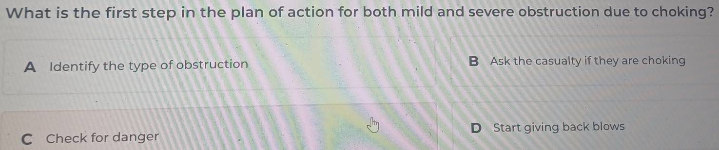 What is the first step in the plan of action for both mild and severe obstruction due to choking?
A Identify the type of obstruction B Ask the casualty if they are choking
C Check for danger Start giving back blows