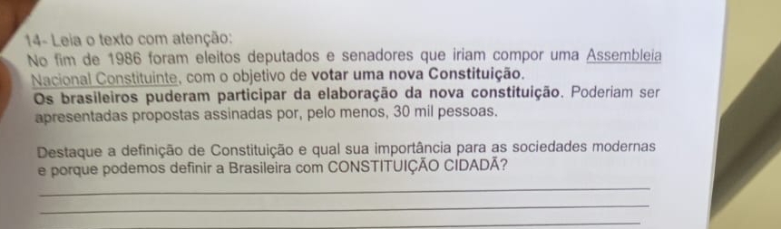 14- Leia o texto com atenção: 
No fim de 1986 foram eleitos deputados e senadores que iriam compor uma Assembleia 
Nacional Constituinte, com o objetivo de votar uma nova Constituição. 
Os brasileiros puderam participar da elaboração da nova constituição. Poderiam ser 
apresentadas propostas assinadas por, pelo menos, 30 mil pessoas. 
Destaque a definição de Constituição e qual sua importância para as sociedades modernas 
e porque podemos definir a Brasileira com CONSTITUIÇÃO CIDADÃ? 
_ 
_ 
_