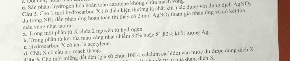 Dot chay non t
d. Sản phẩm hydrogen hóa hoàn toàn carotene không chứa mạch vong.
Câu 2. Cho 1 mol hydrocarbon X ( ở điều kiện thường là chất khí ) tác dụng với dung dịch AgNO3
dư trong NH₃ đến phản ứng hoàn toàn thì thấy có 2 mol AgNO3 tham gia phản ứng và có kết tủa
màu vàng nhạt tạo ra.
a. Trong một phân tử X chứa 2 nguyên tử hydrogen.
b. Trong phân tử kết tủa màu vàng nhạt chiếm 90% hoặc 81, 82% khổi lượng Ag.
c. Hydrocarbon X có tên là acetylene.
d. Chất X có cấu tạo mạch thắng.
Câu 3. Cho một miếng đất đèn (giả sử chứa 100% calcium carbide) vào nước dư được dung dịch X
ho rất từ từ qua dung dịch X.