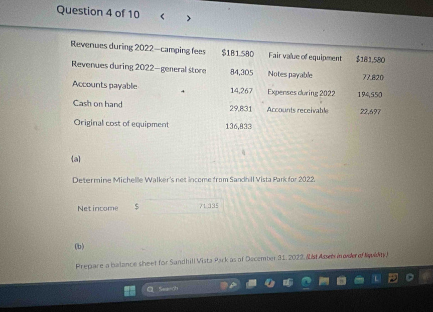 Revenues during 2022—camping fees $181,580 Fair value of equipment $181,580
Revenues during 2022—general store 84,305 Notes payable 77,820
Accounts payable 14,267 Expenses during 2022 194,550
Cash on hand 29,831 Accounts receivable 22,697
Original cost of equipment 136,833
(a) 
Determine Michelle Walker’s net income from Sandhill Vista Park for 2022. 
Net income 71.335
(b) 
Prepare a balance sheet for Sandhill Vista Park as of December 31, 2022. (List Assets in order of liquidity) 
Search