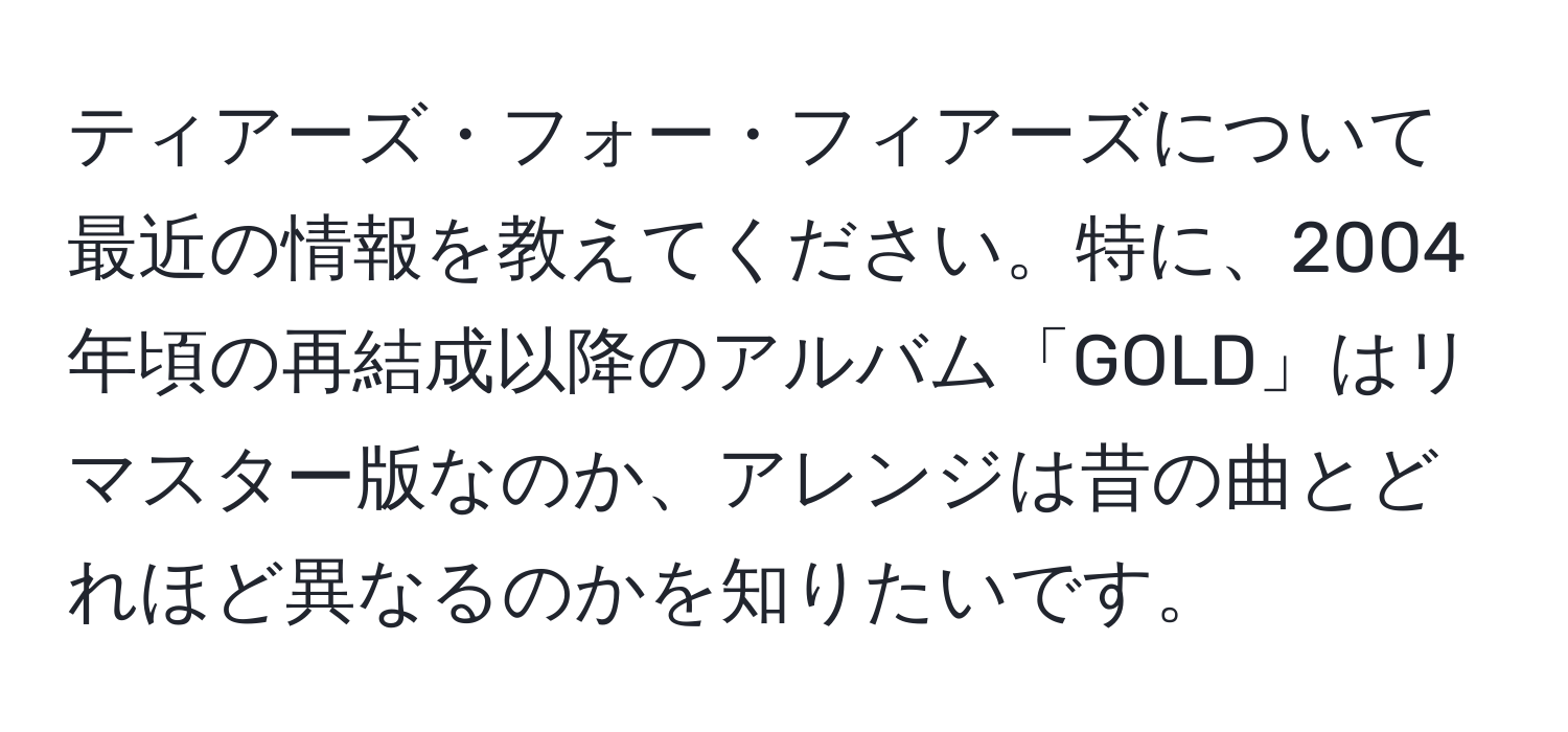 ティアーズ・フォー・フィアーズについて最近の情報を教えてください。特に、2004年頃の再結成以降のアルバム「GOLD」はリマスター版なのか、アレンジは昔の曲とどれほど異なるのかを知りたいです。