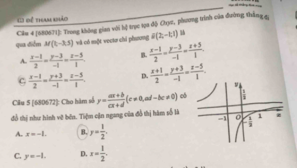 Hục cả xảng đ
() để tham khảo
Câu 4 [680671]: Trong không gian với hệ trục tọa độ Oxyz, phương trình của đường thắng đị
qua điễm M(1;-3;5) và có một vectơ chỉ phương overline u(2;-1;1) là
A.  (x-1)/2 = (y-3)/-1 = (z-5)/1 .
B.  (x-1)/2 = (y-3)/-1 = (z+5)/1 .
C.  (x-1)/2 = (y+3)/-1 = (z-5)/1 .
D.  (x+1)/2 = (y+3)/-1 = (z-5)/1 .
Câu 5 [680672]: Cho hàm số y= (ax+b)/cx+d (c!= 0, ad -bc!= 0) có 
đồ thị như hình vẽ bēn. Tiệm cận ngang của đồ thị hàm số là
A. x=-1. B. y= 1/2 .
C. y=-1. D. x= 1/2 .