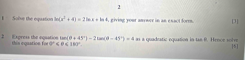 2 
1 Solve the equation ln (x^2+4)=2ln x+ln 4 , giving your answer in an exact form. [3] 
2 Express the equation tan (θ +45°)-2tan (θ -45°)=4 as a quadratic equation in tan θ. Hence solve 
this equation for 0°≤slant θ ≤slant 180°. [6]