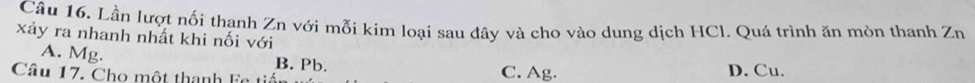 Lần lượt nối thanh Zn với mỗi kim loại sau đây và cho vào dung dịch HCl. Quá trình ăn mòn thanh Zn 
xảy ra nhanh nhất khi nối với
A. Mg. B. Pb.
Câu 17. Cho một thanh Fe tiến C. Ag. D. Cu.