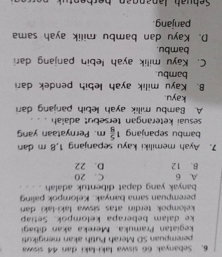 Sebanyak 66 siswa laki-laki dan 44 siswa
perempuan SD Merah Putih akan mengikuti
kegiatan Pramuka. Mereka akan dibagi
ke dalam beberapa kelompok. Setiap
kelompok terdiri atas siswa laki-laki dan 
perempuan sama banyak. Kelompok paling
banyak yang dapat dibentuk adalah
A. 6 C. 20
B. 12 D. 22
7. Ayah memiliki kayu sepanjang 1,8 m dan
bambu sepanjang 1 5/8 m. Pernyataan yan
sesuai keterangan tersebut adalah . .
A. Bambu milik ayah lebih panjang dari
kayu.
B. Kayu milik ayah lebih pendek dar
bambu.
C. Kayu milik ayah lebin panjang dar
bambu.
D. Kayu dan bambu milik ayah sama
panjang.
Sebuah Janangan berben t