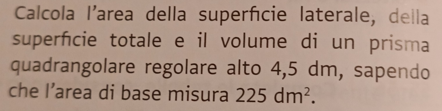 Calcola I'area della superfície laterale, della 
superficie totale e il volume di un prisma 
quadrangolare regolare alto 4,5 dm, sapendo 
che I' area di base misura 225dm^2.