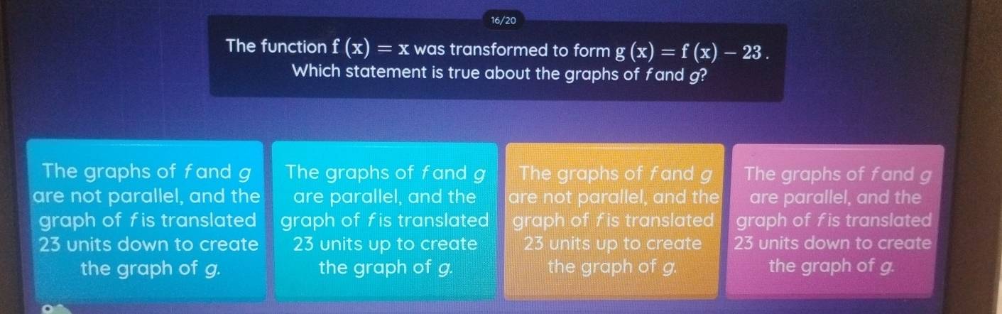 16/20
The function f(x)=x was transformed to form g(x)=f(x)-23. 
Which statement is true about the graphs of fand g?
The graphs of fand g The graphs of fand g The graphs of fand g The graphs of fand g
are not parallel, and the are parallel, and the are not parallel, and the are parallel, and the
graph of fis translated graph of fis translated graph of fis translated graph of fis translated
23 units down to create 23 units up to create 23 units up to create 23 units down to create
the graph of g. the graph of g. the graph of g. the graph of g.