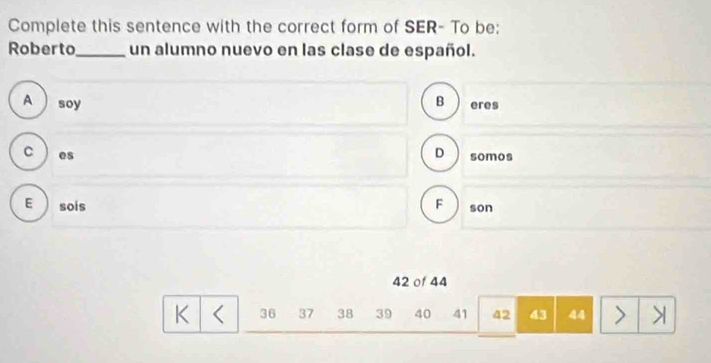 Complete this sentence with the correct form of SER- To be:
Roberto_ un alumno nuevo en las clase de español.
A soy B eres
C es D somos
E sois F son
42 of 44
K 36 37 38 39 40 41 42 43 44