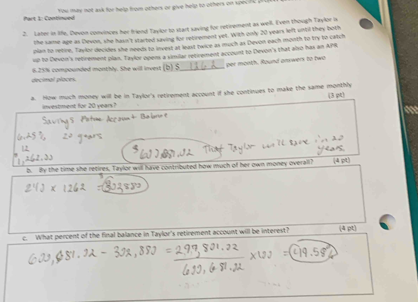 You may not ask for help from others or give help to others on specifc prce 
Part 1: Continued 
2. Later in life, Devon convinces her friend Taylor to start saving for retirement as well. Even though Taylor is 
the same age as Devon, she hasn't started saving for retirement yet. With only 20 years left until they both 
plan to retire, Taylor decides she needs to invest at least twice as much as Devon each month to try to catch 
up to Devon's retirement plan. Taylor opens a similar retirement account to Devon's that also has an APR
6.25% compounded monthly. She will invest (b) $_  per month. Round answers to two 
decimal places. 
a. How much money will be in Taylor's retirement account if she continues to make the same monthly 
(3 pt) 
investment for 20 years? 
b. By the time she retires, Taylor will have contributed how much of her own money overall? (4 pt) 
c. What percent of the final balance in Taylor's retirement account will be interest? (4 pt)