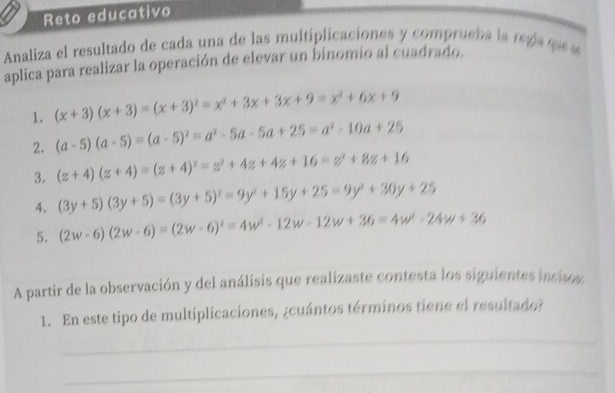 Reto educativo 
Analiza el resultado de cada una de las multiplicaciones y comprueha la rega as s 
aplica para realizar la operación de elevar un binomio al cuadrado. 
1. (x+3)(x+3)=(x+3)^2=x^2+3x+3x+9=x^2+6x+9
2. (a-5)(a-5)=(a-5)^2=a^2-5a-5a+25=a^2-10a+25
3. (z+4)(z+4)=(z+4)^2=z^2+4z+4z+16=z^2+8z+16
4. (3y+5)(3y+5)=(3y+5)^2=9y^2+15y+25=9y^2+30y+25
5. (2w-6)(2w-6)=(2w-6)^2=4w^2-12w-12w+36=4w^2-24w+36
A partir de la observación y del análisis que realizaste contesta los siguientes incisos. 
1. En este tipo de multiplicaciones, ¿cuántos términos tiene el resultado? 
_ 
_