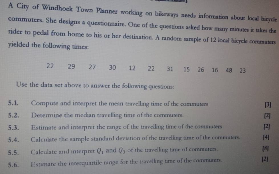 A City of Windhoek Town Planner working on bikeways needs information about local bicycle 
commuters. She designs a questionnaire. One of the questions asked how many minutes it takes the 
rider to pedal from home to his or her destination. A random sample of 12 local bicycle commuters 
yielded the following times:
22 29 27 30 12 22 31 15 26 16 48 23
Use the data set above to answer the following questions: 
5.1. Compute and interpret the mean travelling time of the commuters [3] 
5.2. Determine the median travelling time of the commuters. [2] 
5.3. Estimate and interpret the range of the travelling time of the commuters [2] 
5.4. Calculate the sample standard deviation of the travelling time of the commuters. [4] 
5.5. Calculate and interpret Q_1 and Q_3 of the travelling time of commuters. 
[8] 
5.6. Estimate the interquartile range for the travelling time of the commuters. 
[2]